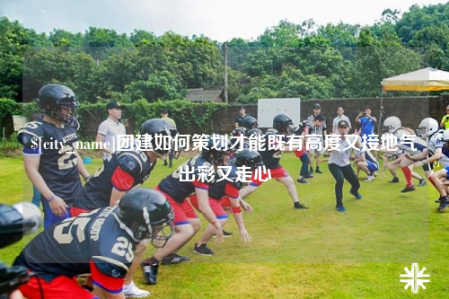 红河团建如何策划才能既有高度又接地气出彩又走心